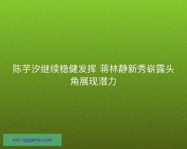 陈芋汐继续稳健发挥 蒋林静新秀崭露头角展现潜力