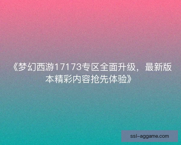 《梦幻西游17173专区全面升级，最新版本精彩内容抢先体验》