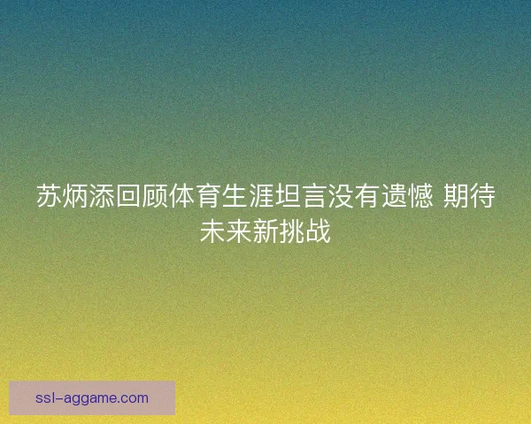 苏炳添回顾体育生涯坦言没有遗憾 期待未来新挑战