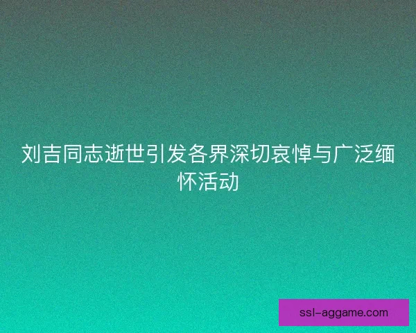 刘吉同志逝世引发各界深切哀悼与广泛缅怀活动