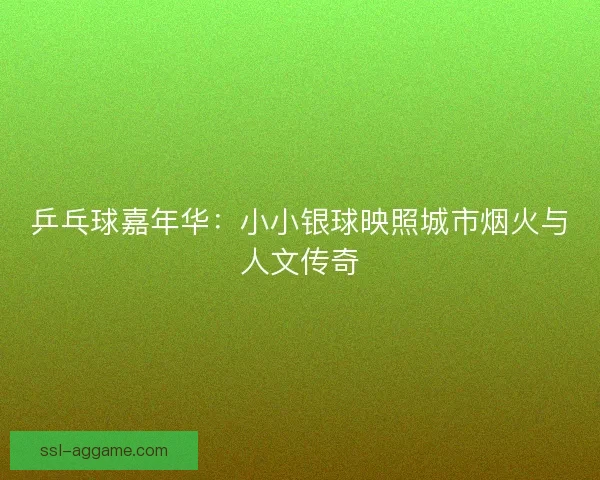 乒乓球嘉年华:小小银球映照城市烟火与人文传奇 乒乓球嘉年华:小小银球映照城市烟火与人文传奇