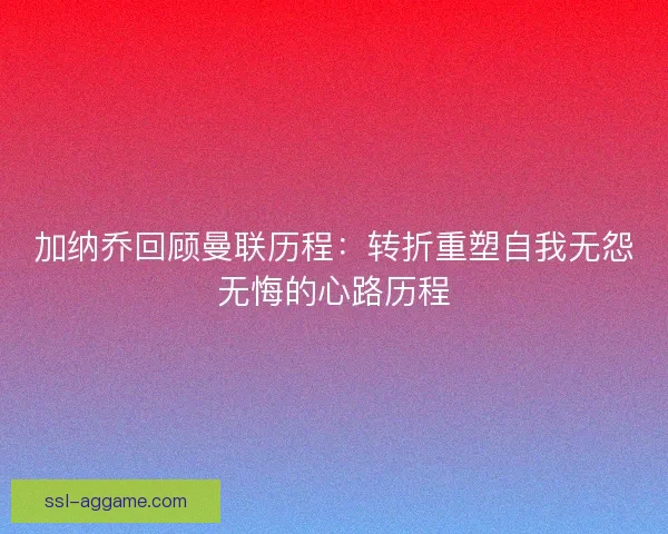 加纳乔回顾曼联历程:转折重塑自我无怨无悔的心路历程 加纳乔回顾曼联历程:转折重塑自我无怨无悔的心路历程