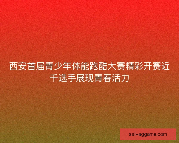 西安首届青少年体能跑酷大赛精彩开赛近千选手展现青春活力