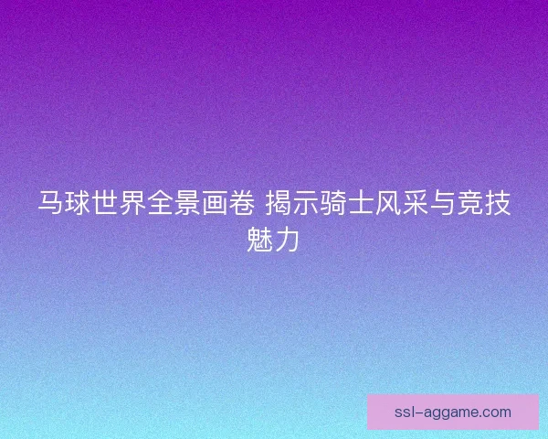马球世界全景画卷 揭示骑士风采与竞技魅力