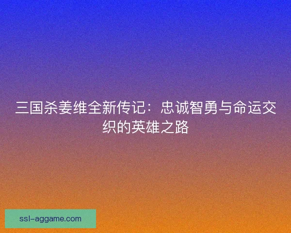 三国杀姜维全新传记：忠诚智勇与命运交织的英雄之路