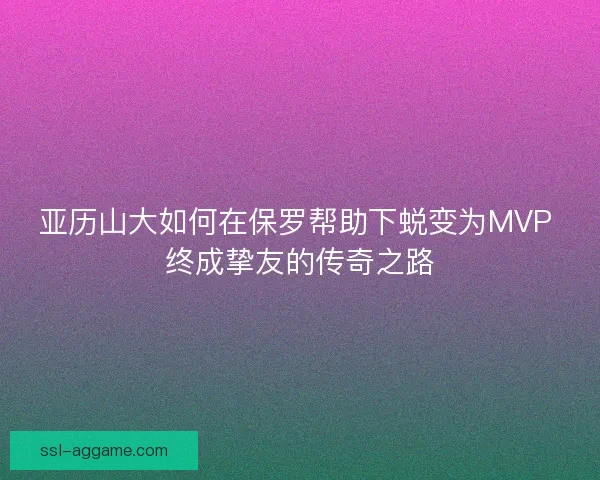 亚历山大如何在保罗帮助下蜕变为MVP 终成挚友的传奇之路